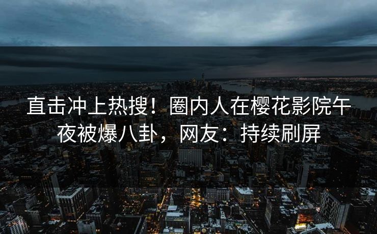 直击冲上热搜！圈内人在樱花影院午夜被爆八卦，网友：持续刷屏