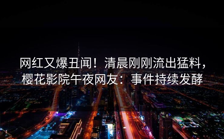 网红又爆丑闻！清晨刚刚流出猛料，樱花影院午夜网友：事件持续发酵