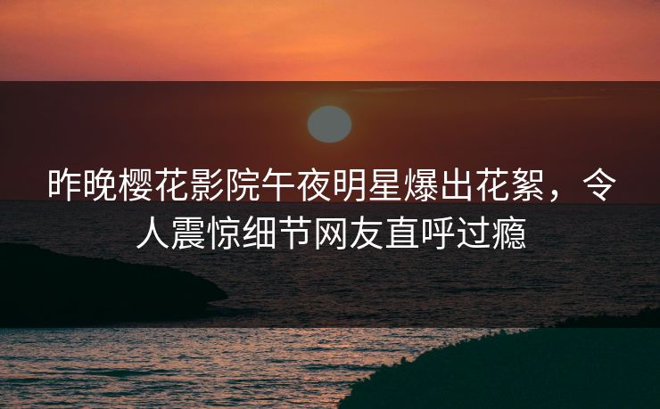 昨晚樱花影院午夜明星爆出花絮，令人震惊细节网友直呼过瘾