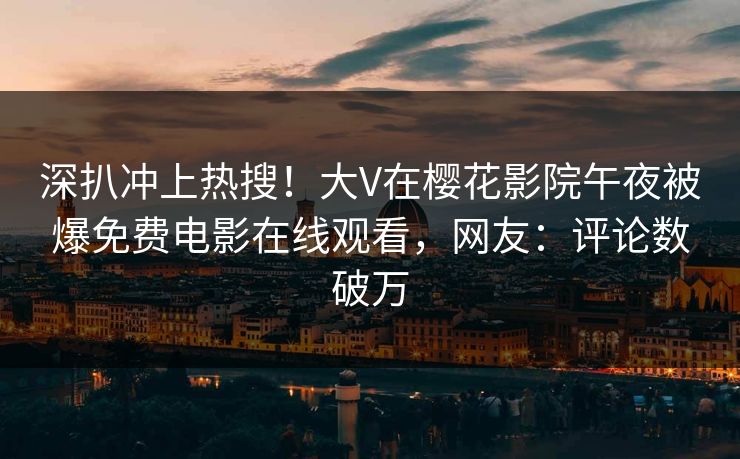 深扒冲上热搜！大V在樱花影院午夜被爆免费电影在线观看，网友：评论数破万