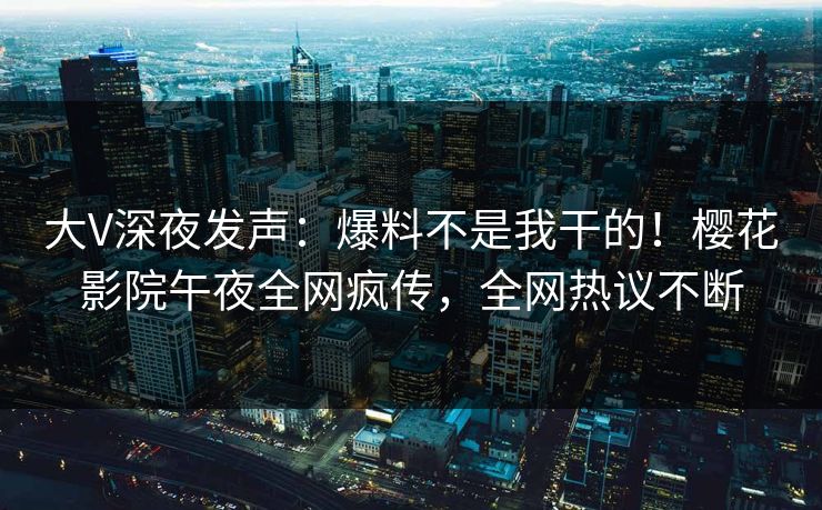 大V深夜发声：爆料不是我干的！樱花影院午夜全网疯传，全网热议不断