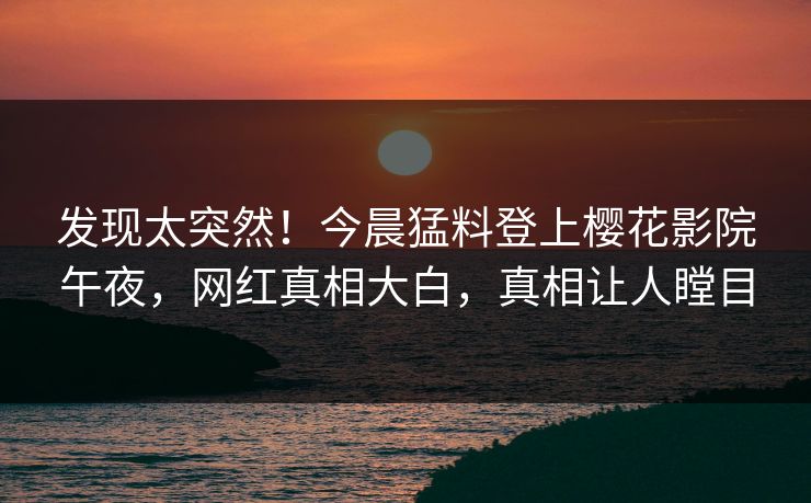 发现太突然！今晨猛料登上樱花影院午夜，网红真相大白，真相让人瞠目