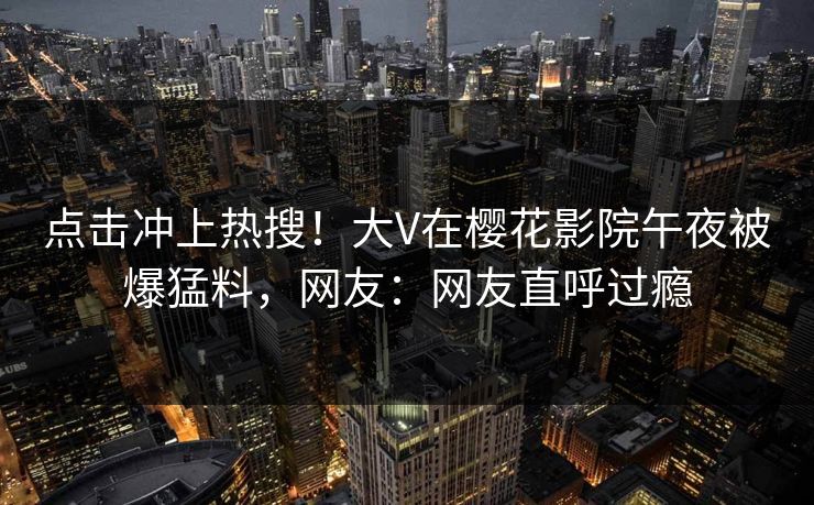 点击冲上热搜！大V在樱花影院午夜被爆猛料，网友：网友直呼过瘾