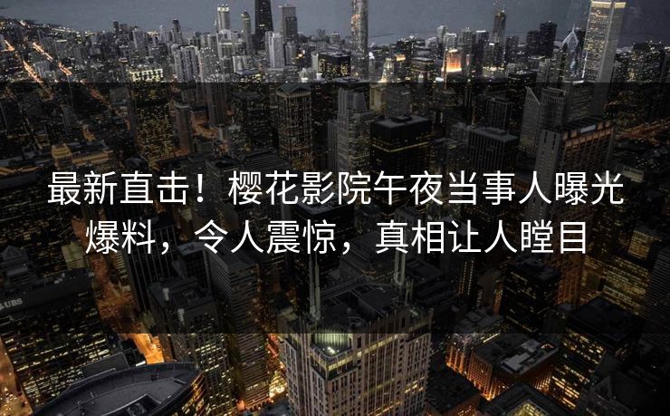 最新直击！樱花影院午夜当事人曝光爆料，令人震惊，真相让人瞠目