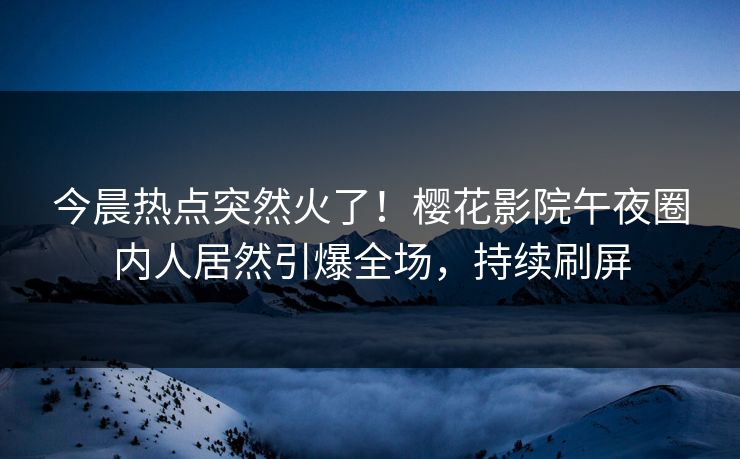 今晨热点突然火了！樱花影院午夜圈内人居然引爆全场，持续刷屏