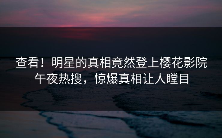 查看！明星的真相竟然登上樱花影院午夜热搜，惊爆真相让人瞠目