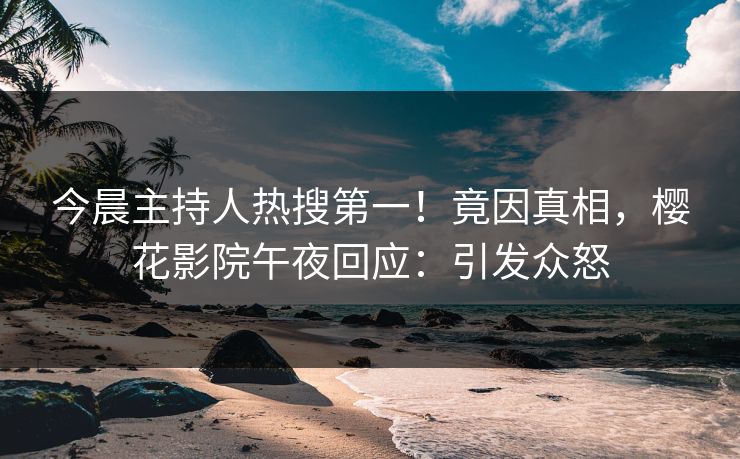 今晨主持人热搜第一！竟因真相，樱花影院午夜回应：引发众怒