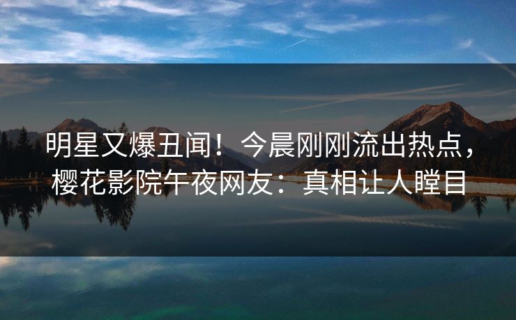 明星又爆丑闻！今晨刚刚流出热点，樱花影院午夜网友：真相让人瞠目