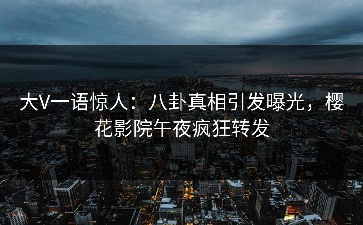 大V一语惊人：八卦真相引发曝光，樱花影院午夜疯狂转发
