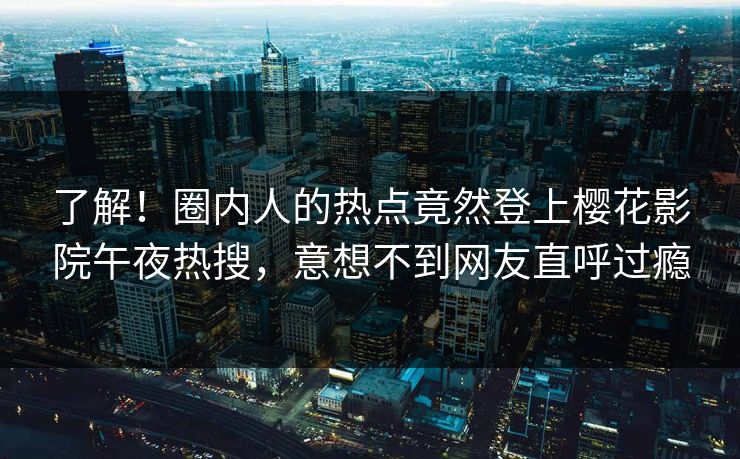 了解！圈内人的热点竟然登上樱花影院午夜热搜，意想不到网友直呼过瘾