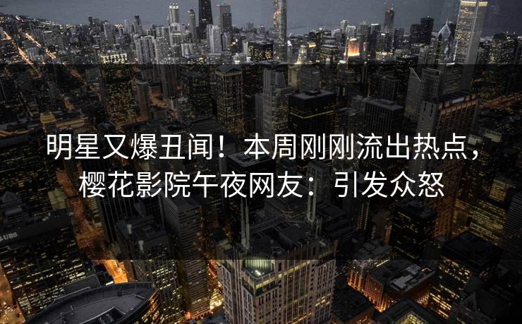 明星又爆丑闻！本周刚刚流出热点，樱花影院午夜网友：引发众怒