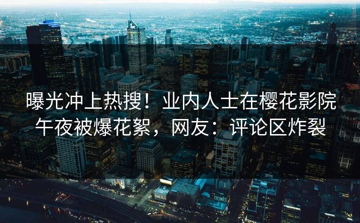 曝光冲上热搜！业内人士在樱花影院午夜被爆花絮，网友：评论区炸裂