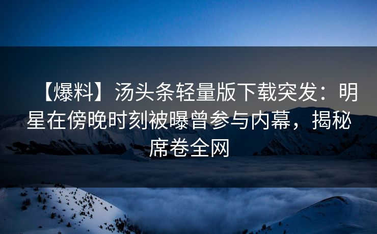 【爆料】汤头条轻量版下载突发：明星在傍晚时刻被曝曾参与内幕，揭秘席卷全网