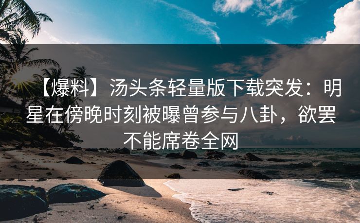 【爆料】汤头条轻量版下载突发：明星在傍晚时刻被曝曾参与八卦，欲罢不能席卷全网