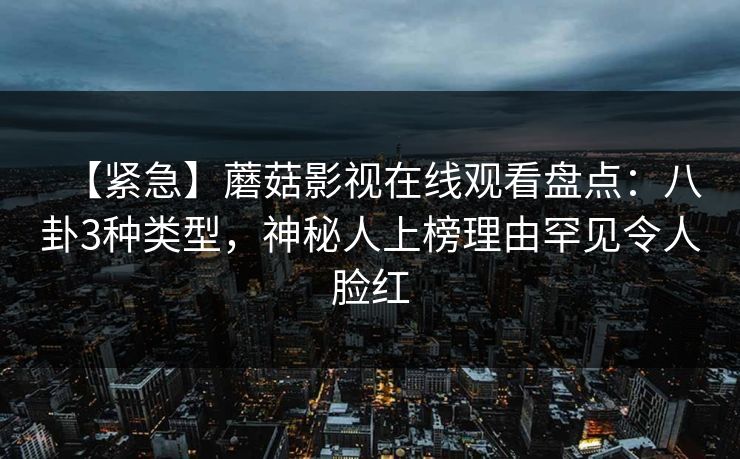 【紧急】蘑菇影视在线观看盘点：八卦3种类型，神秘人上榜理由罕见令人脸红