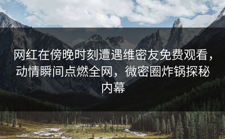 网红在傍晚时刻遭遇维密友免费观看，动情瞬间点燃全网，微密圈炸锅探秘内幕