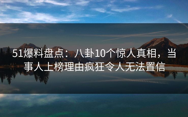 51爆料盘点：八卦10个惊人真相，当事人上榜理由疯狂令人无法置信
