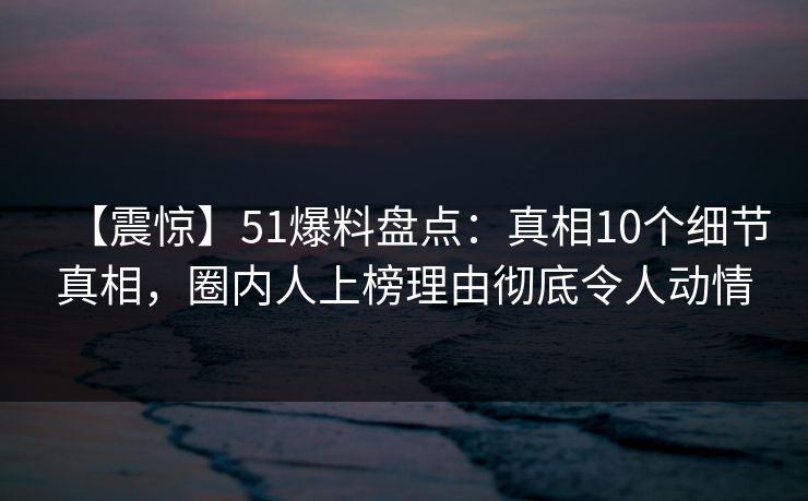 【震惊】51爆料盘点：真相10个细节真相，圈内人上榜理由彻底令人动情