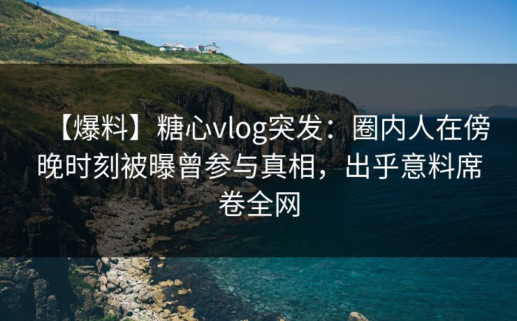 【爆料】糖心vlog突发：圈内人在傍晚时刻被曝曾参与真相，出乎意料席卷全网