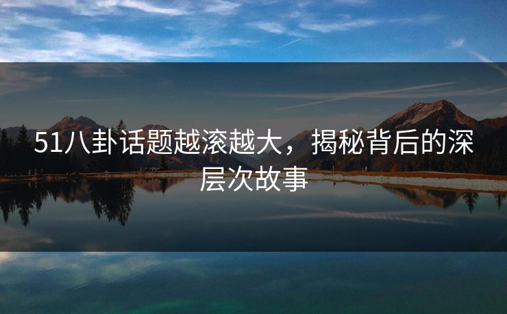 51八卦话题越滚越大，揭秘背后的深层次故事
