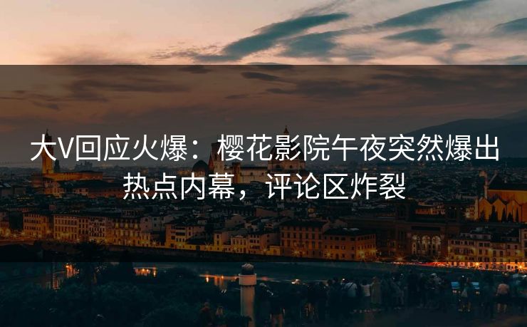 大V回应火爆：樱花影院午夜突然爆出热点内幕，评论区炸裂
