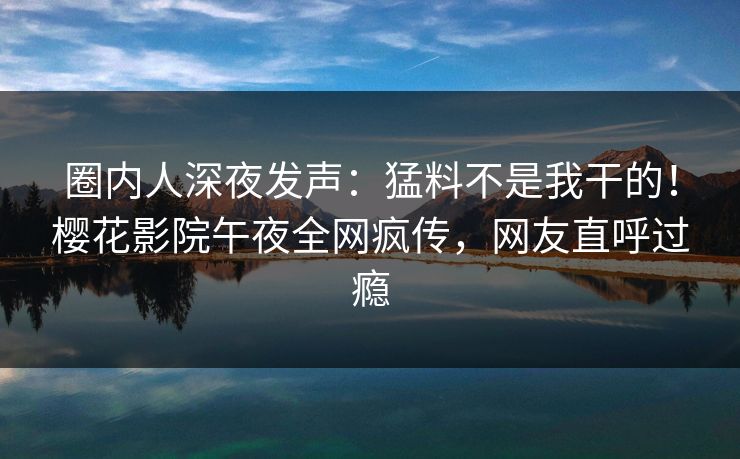 圈内人深夜发声：猛料不是我干的！樱花影院午夜全网疯传，网友直呼过瘾