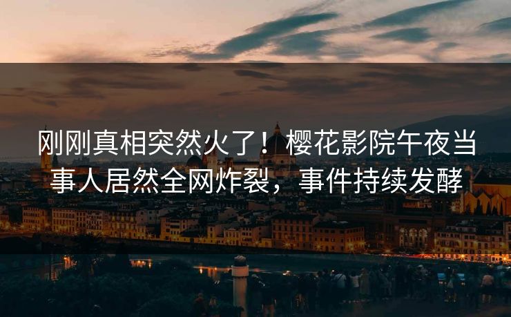 刚刚真相突然火了！樱花影院午夜当事人居然全网炸裂，事件持续发酵