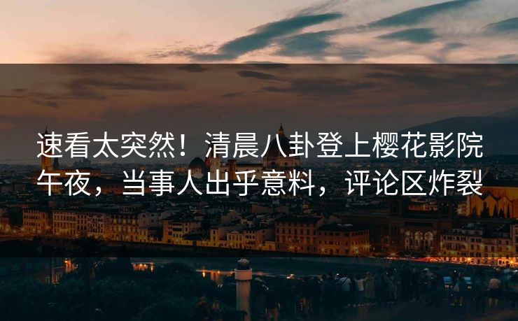 速看太突然！清晨八卦登上樱花影院午夜，当事人出乎意料，评论区炸裂