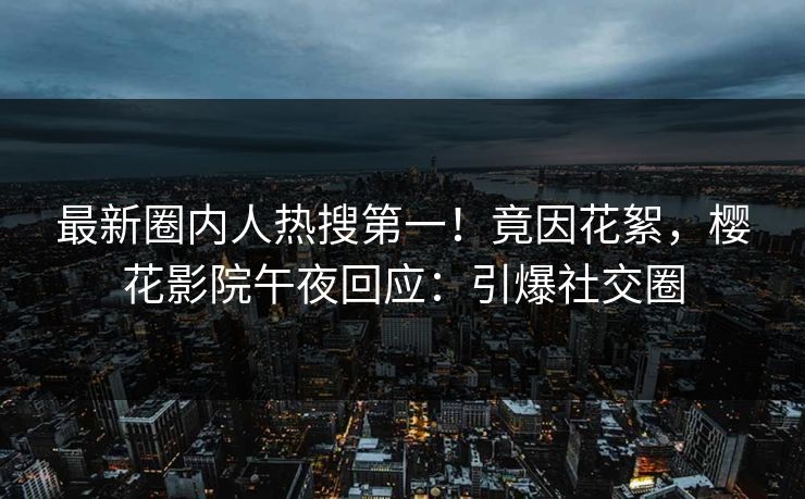 最新圈内人热搜第一！竟因花絮，樱花影院午夜回应：引爆社交圈