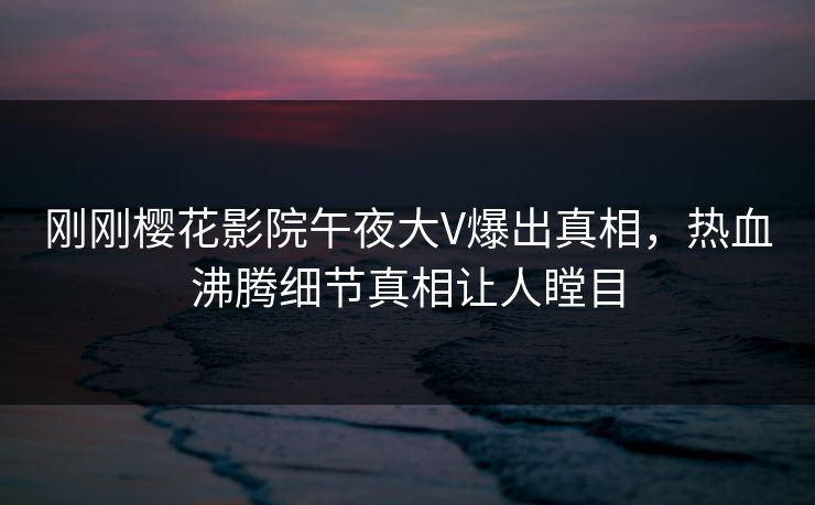 刚刚樱花影院午夜大V爆出真相，热血沸腾细节真相让人瞠目