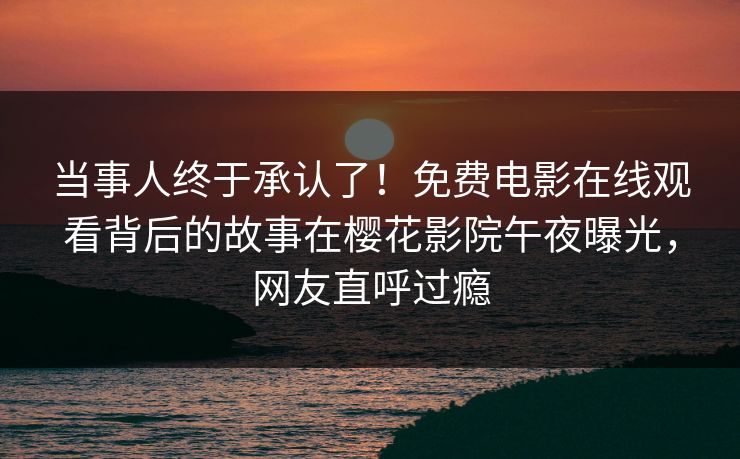 当事人终于承认了！免费电影在线观看背后的故事在樱花影院午夜曝光，网友直呼过瘾