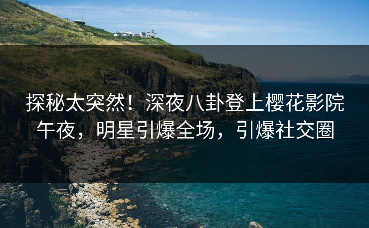 探秘太突然！深夜八卦登上樱花影院午夜，明星引爆全场，引爆社交圈