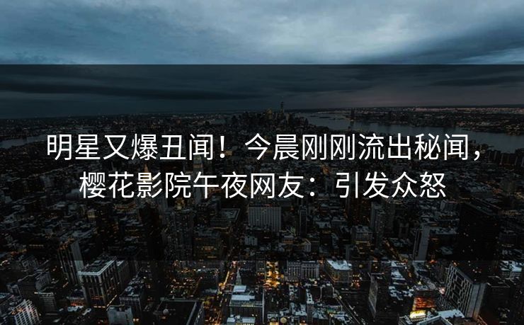 明星又爆丑闻！今晨刚刚流出秘闻，樱花影院午夜网友：引发众怒