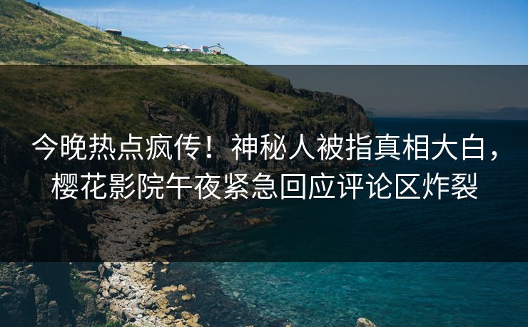 今晚热点疯传！神秘人被指真相大白，樱花影院午夜紧急回应评论区炸裂