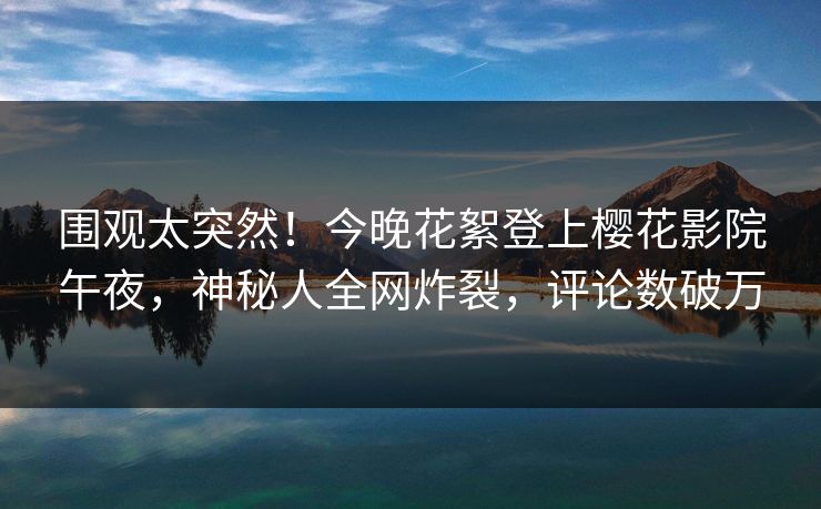 围观太突然！今晚花絮登上樱花影院午夜，神秘人全网炸裂，评论数破万