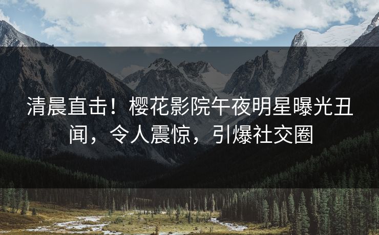 清晨直击！樱花影院午夜明星曝光丑闻，令人震惊，引爆社交圈