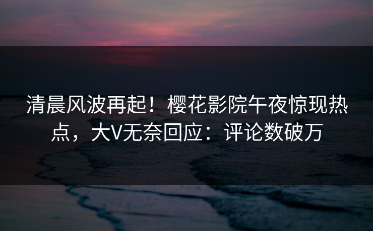 清晨风波再起！樱花影院午夜惊现热点，大V无奈回应：评论数破万