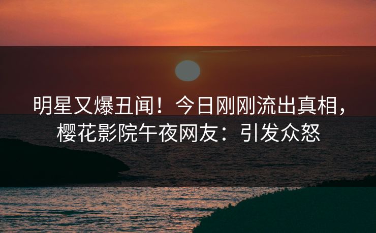 明星又爆丑闻！今日刚刚流出真相，樱花影院午夜网友：引发众怒