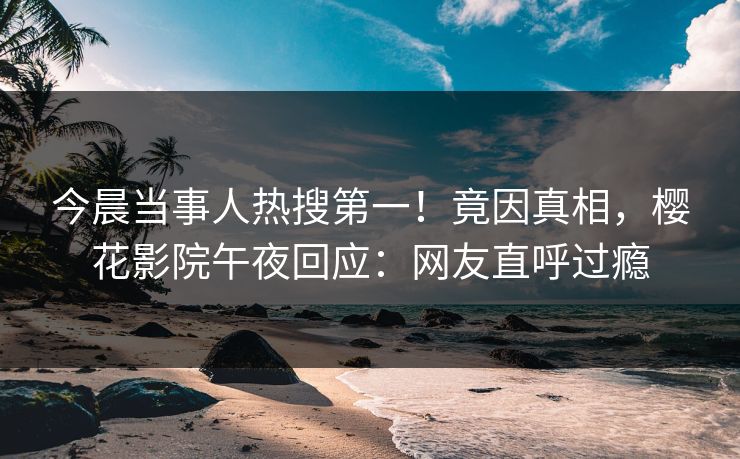 今晨当事人热搜第一！竟因真相，樱花影院午夜回应：网友直呼过瘾