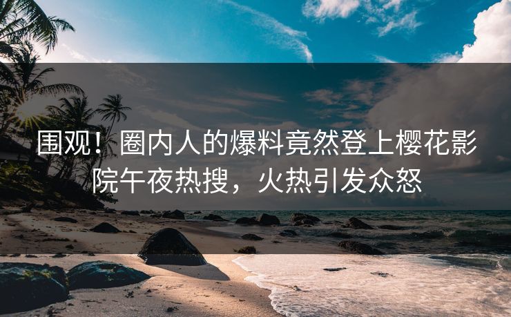 围观！圈内人的爆料竟然登上樱花影院午夜热搜，火热引发众怒