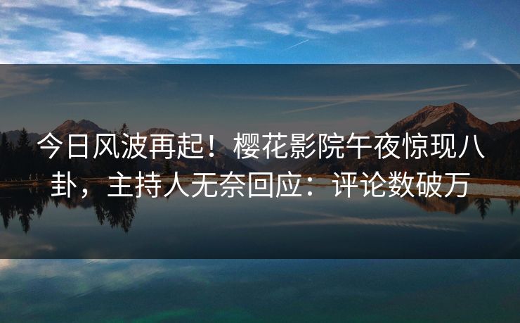 今日风波再起！樱花影院午夜惊现八卦，主持人无奈回应：评论数破万