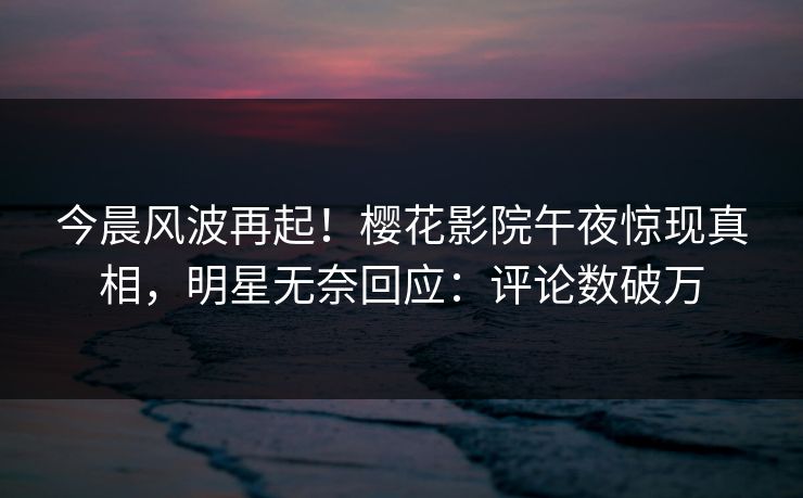 今晨风波再起！樱花影院午夜惊现真相，明星无奈回应：评论数破万