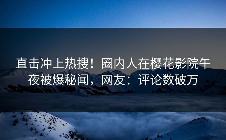 直击冲上热搜！圈内人在樱花影院午夜被爆秘闻，网友：评论数破万