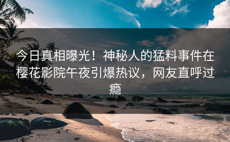 今日真相曝光！神秘人的猛料事件在樱花影院午夜引爆热议，网友直呼过瘾