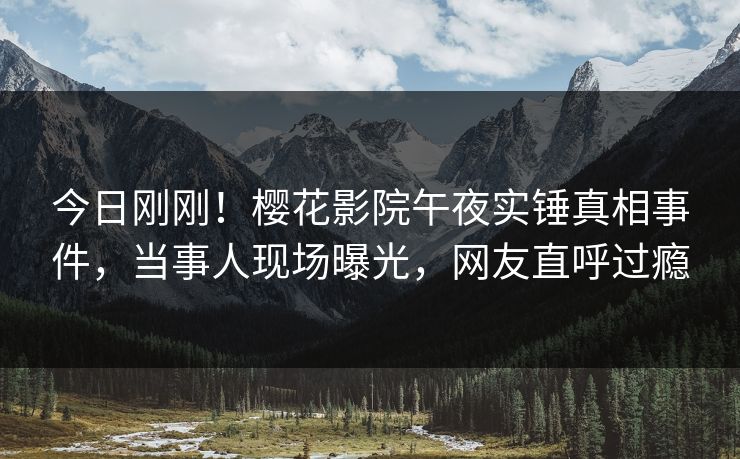 今日刚刚！樱花影院午夜实锤真相事件，当事人现场曝光，网友直呼过瘾