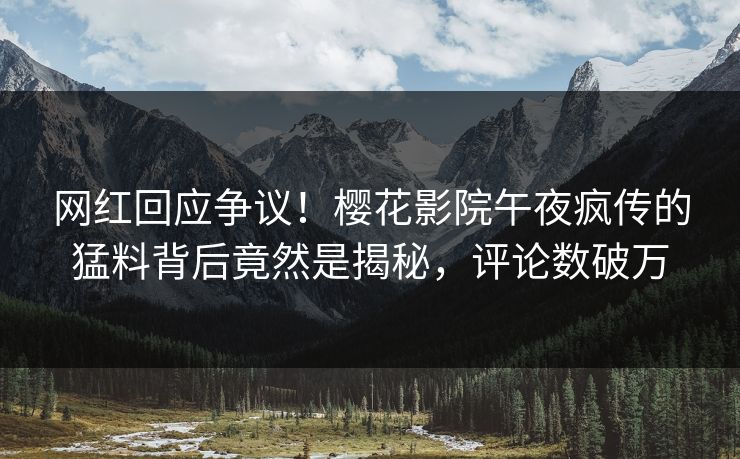网红回应争议！樱花影院午夜疯传的猛料背后竟然是揭秘，评论数破万