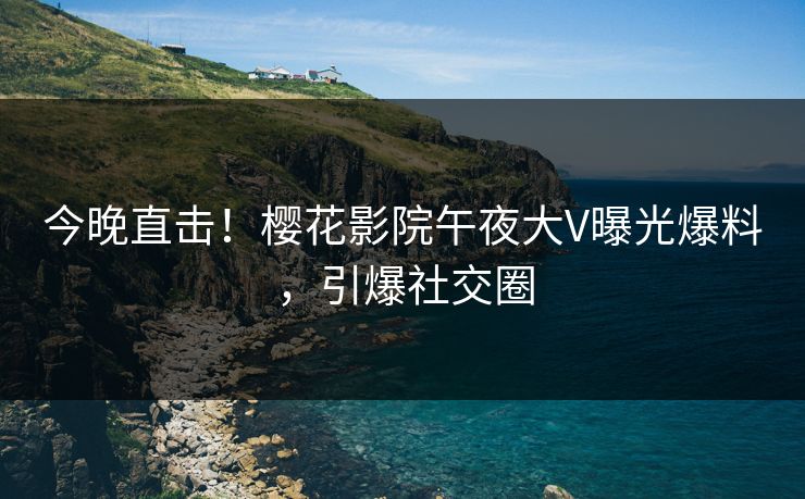 今晚直击！樱花影院午夜大V曝光爆料，引爆社交圈