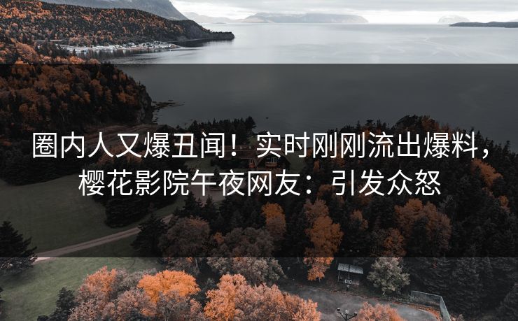 圈内人又爆丑闻！实时刚刚流出爆料，樱花影院午夜网友：引发众怒