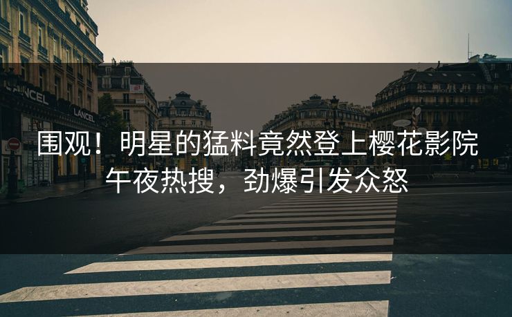 围观！明星的猛料竟然登上樱花影院午夜热搜，劲爆引发众怒