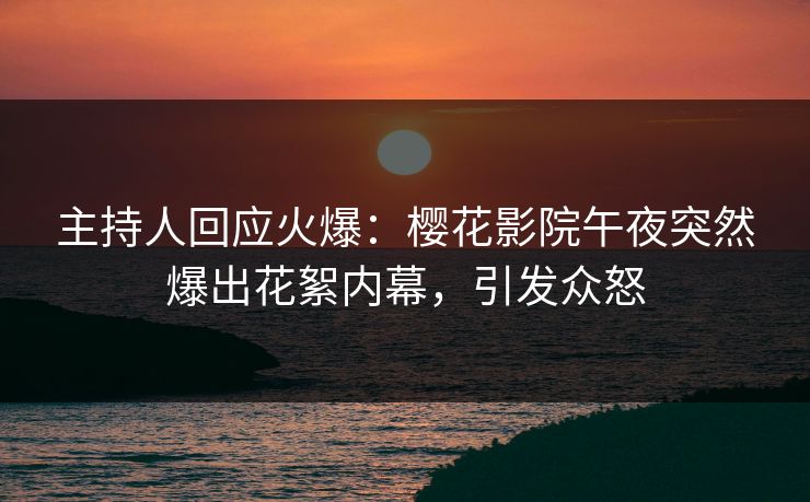 主持人回应火爆：樱花影院午夜突然爆出花絮内幕，引发众怒